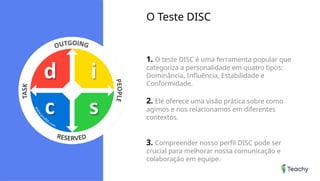 O Teste DISC
1. O teste DISC é uma ferramenta popular que
categoriza a personalidade em quatro tipos:
Dominância, Influência, Estabilidade e
Conformidade.
2. Ele oferece uma visão prática sobre como
agimos e nos relacionamos em diferentes
contextos.
3. Compreender nosso perfil DISC pode ser
crucial para melhorar nossa comunicação e
colaboração em equipe.
 