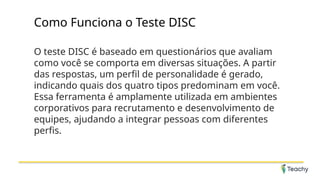Como Funciona o Teste DISC
O teste DISC é baseado em questionários que avaliam
como você se comporta em diversas situações. A partir
das respostas, um perfil de personalidade é gerado,
indicando quais dos quatro tipos predominam em você.
Essa ferramenta é amplamente utilizada em ambientes
corporativos para recrutamento e desenvolvimento de
equipes, ajudando a integrar pessoas com diferentes
perfis.
 