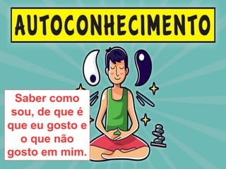 Saber como
sou, de que é
que eu gosto e
o que não
gosto em mim.
 
