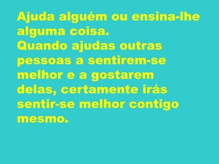 Ajuda alguém ou ensina-lhe
alguma coisa.
Quando ajudas outras
pessoas a sentirem-se
melhor e a gostarem
delas, certamente irás
sentir-se melhor contigo
mesmo.
 