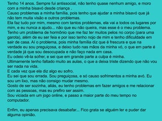 Tenho 14 anos. Sempre fui antissocial, não tenho quase nenhum amigo, e moro
com a minha bisavó desde criança .
Causo problemas a minha família, pois tenho que ajudar a minha bisavó que já
não tem muita visão e outros problemas.
Ela faz tudo por mim, mesmo com tantos problemas, ela vai a todos os lugares por
mim, e eu nunca a ajudo... não que eu não queira, mas esse é o meu problema.
Tenho um problema de hormônio que me faz ter muitos pelos no corpo (para uma
garota), além de eu ser feia e por isso tenho nojo de mim e tenho dificuldade em
sair de casa. Aí o problema, pois minha família diz que é frescura e que na
verdade eu sou preguiçosa, e deixo tudo nas mãos da minha vó, o que em parte é
verdade já que sou desocupada e não faço nada em casa.
Eu odeio vê-la sofrer, e sei que em grande parte a culpa é minha.
Ultimamente tenho faltado muito as aulas, o que a deixa triste dizendo que não vou
ser nada na vida.
E cada vez que ela diz algo eu sofro.
Eu sei que sou errada. Sou preguiçosa, e só causo sofrimentos a minha avó. Eu
sou um lixo, mas não consigo mudar mesmo.
Gosto de ser sozinha, aliás, eu tenho problemas em fazer amigos e me relacionar
com as pessoas, mas eu prefiro ser assim.
Sou viciada em um jogo online, e passo a maior parte do meu tempo no
computador.
Enfim, eu apenas precisava desabafar... Fico grata se alguém ler e puder dar
alguma opinião.
 