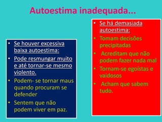 Autoestima inadequada...
• Se há demasiada
autoestima:
• Tomam decisões
precipitadas
• Acreditam que não
podem fazer nada mal
• Tornam-se egoístas e
vaidosos
• Acham que sabem
tudo.
• Se houver excessiva
baixa autoestima:
• Pode resmungar muito
e até tornar-se mesmo
violento.
• Podem- se tornar maus
quando procuram se
defender
• Sentem que não
podem viver em paz.
 