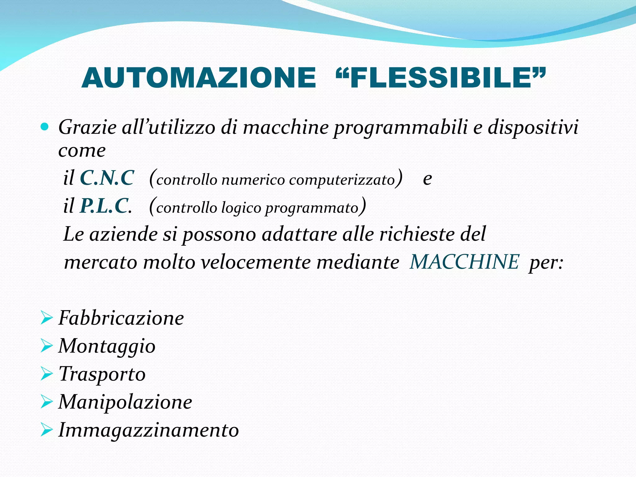 AUTOMAZIONE “FLESSIBILE”
 Grazie all’utilizzo di macchine programmabili e dispositivi
  come
   il C.N.C (controllo numerico computerizzato) e
   il P.L.C. (controllo logico programmato)
   Le aziende si possono adattare alle richieste del
   mercato molto velocemente mediante MACCHINE per:

 Fabbricazione
 Montaggio
 Trasporto
 Manipolazione
 Immagazzinamento
 