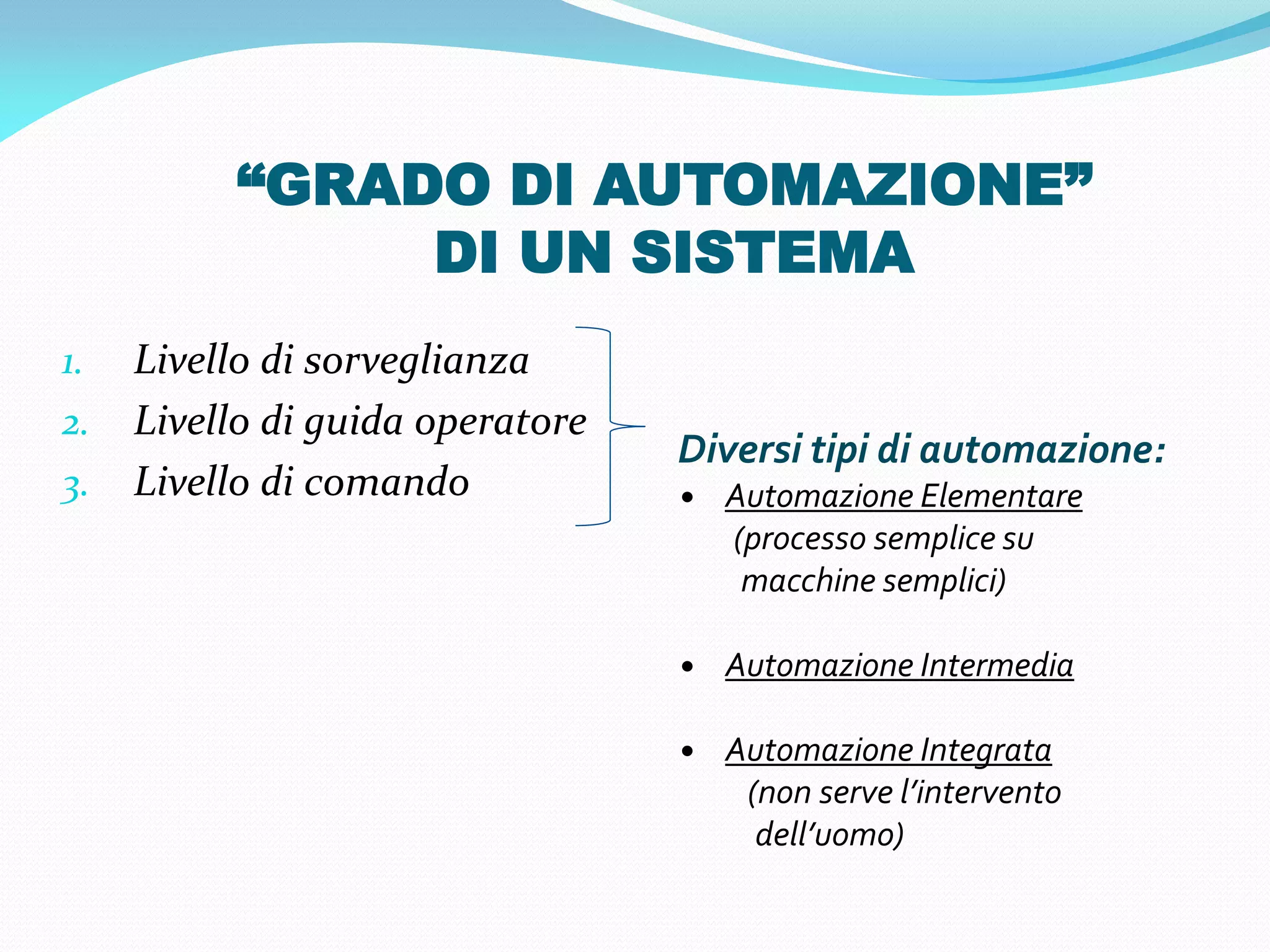 “GRADO DI AUTOMAZIONE”
               DI UN SISTEMA
1.   Livello di sorveglianza
2.   Livello di guida operatore
                                  Diversi tipi di automazione:
3.   Livello di comando           • Automazione Elementare
                                    (processo semplice su
                                     macchine semplici)

                                  • Automazione Intermedia

                                  • Automazione Integrata
                                     (non serve l’intervento
                                      dell’uomo)
 