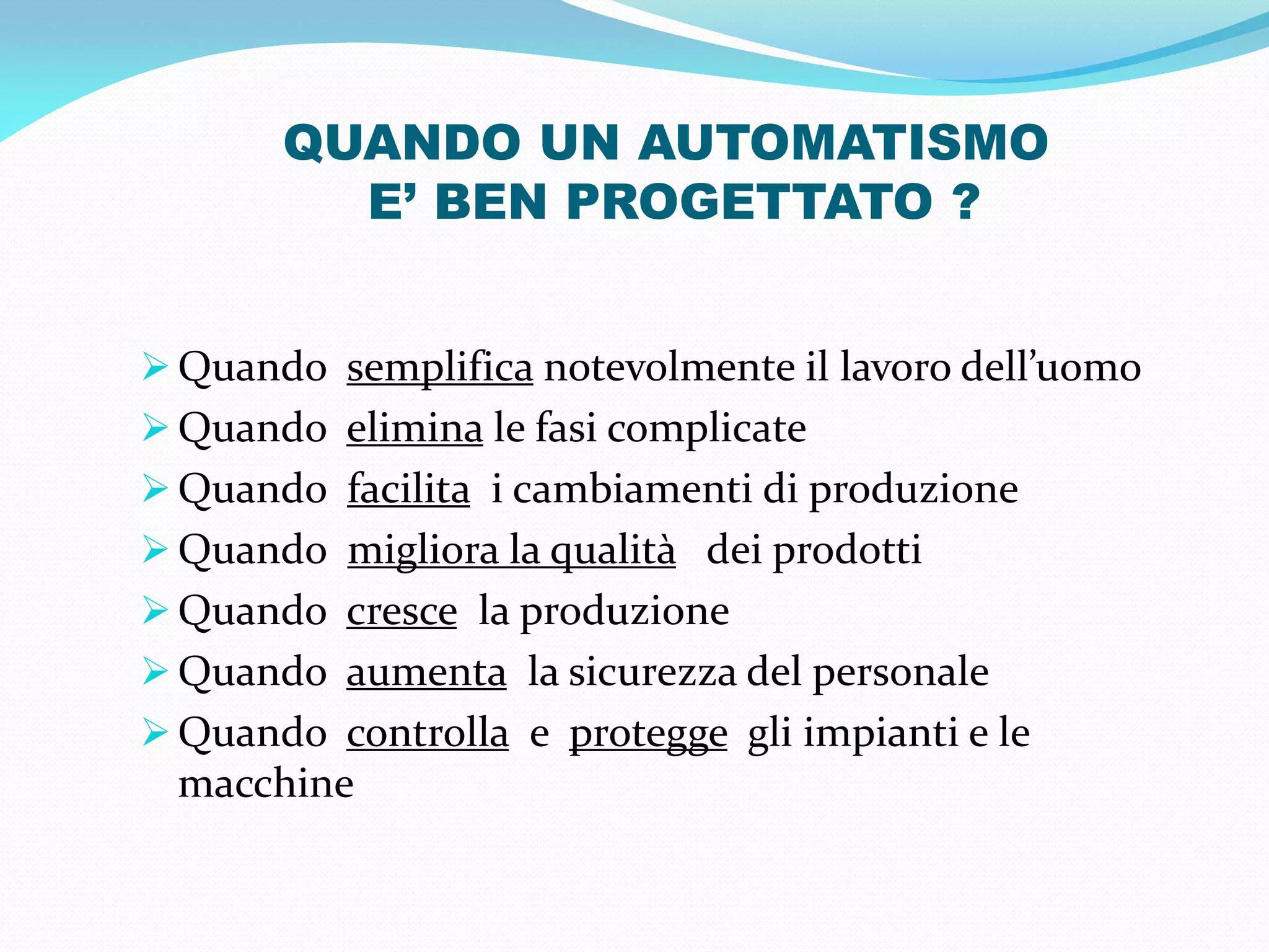 QUANDO UN AUTOMATISMO
         E’ BEN PROGETTATO ?


 Quando semplifica notevolmente il lavoro dell’uomo
 Quando elimina le fasi complicate
 Quando facilita i cambiamenti di produzione
 Quando migliora la qualità dei prodotti
 Quando cresce la produzione
 Quando aumenta la sicurezza del personale
 Quando controlla e protegge gli impianti e le
  macchine
 