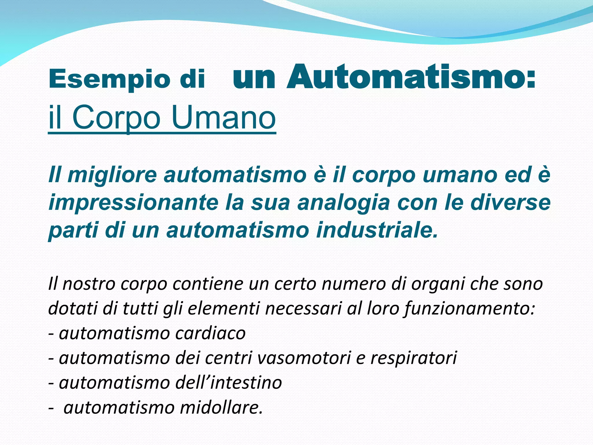 Esempio di  un Automatismo:
il Corpo Umano
Il migliore automatismo è il corpo umano ed è
impressionante la sua analogia con le diverse
parti di un automatismo industriale.

Il nostro corpo contiene un certo numero di organi che sono
dotati di tutti gli elementi necessari al loro funzionamento:
- automatismo cardiaco
- automatismo dei centri vasomotori e respiratori
- automatismo dell’intestino
- automatismo midollare.
 