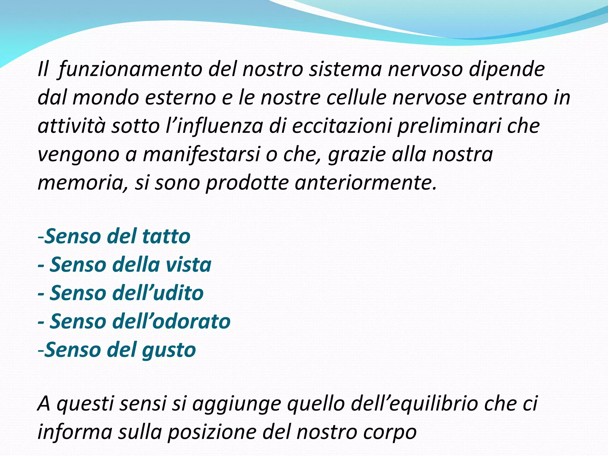 Il funzionamento del nostro sistema nervoso dipende
dal mondo esterno e le nostre cellule nervose entrano in
attività sotto l’influenza di eccitazioni preliminari che
vengono a manifestarsi o che, grazie alla nostra
memoria, si sono prodotte anteriormente.

-Senso del tatto
- Senso della vista
- Senso dell’udito
- Senso dell’odorato
-Senso del gusto

A questi sensi si aggiunge quello dell’equilibrio che ci
informa sulla posizione del nostro corpo
 