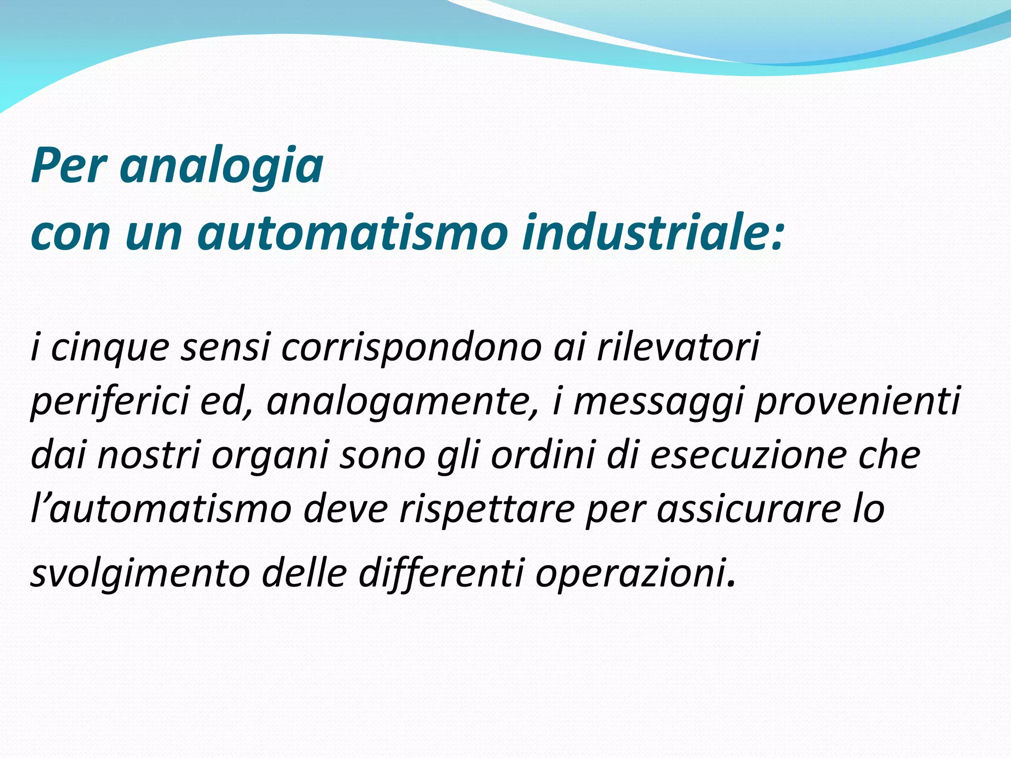 Per analogia
con un automatismo industriale:
i cinque sensi corrispondono ai rilevatori
periferici ed, analogamente, i messaggi provenienti
dai nostri organi sono gli ordini di esecuzione che
l’automatismo deve rispettare per assicurare lo
svolgimento delle differenti operazioni.
 