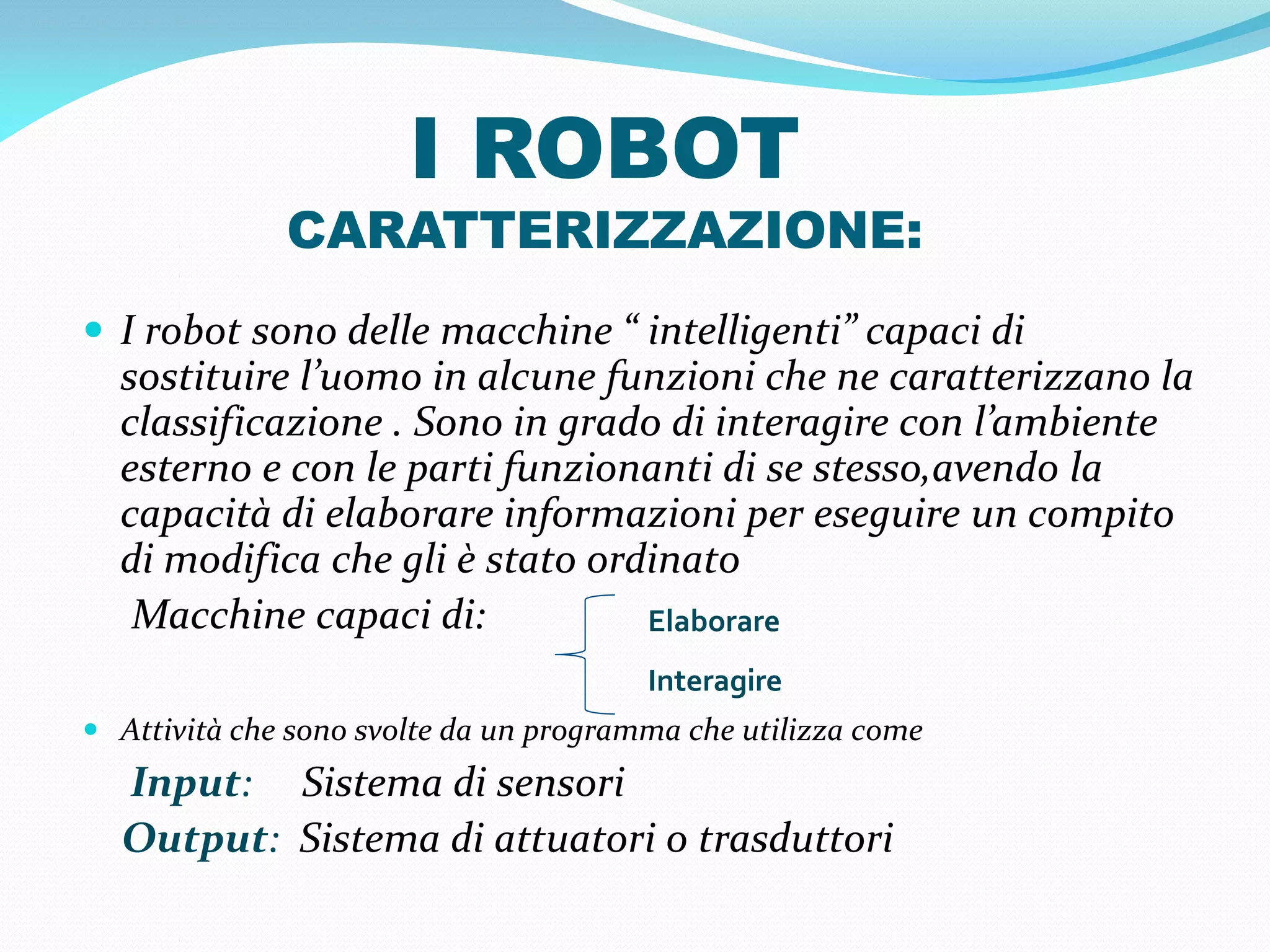 I ROBOT
              CARATTERIZZAZIONE:
 I robot sono delle macchine “ intelligenti” capaci di
  sostituire l’uomo in alcune funzioni che ne caratterizzano la
  classificazione . Sono in grado di interagire con l’ambiente
  esterno e con le parti funzionanti di se stesso,avendo la
  capacità di elaborare informazioni per eseguire un compito
  di modifica che gli è stato ordinato
   Macchine capaci di:           Elaborare
                                        Interagire
 Attività che sono svolte da un programma che utilizza come
  Input: Sistema di sensori
  Output: Sistema di attuatori o trasduttori
 