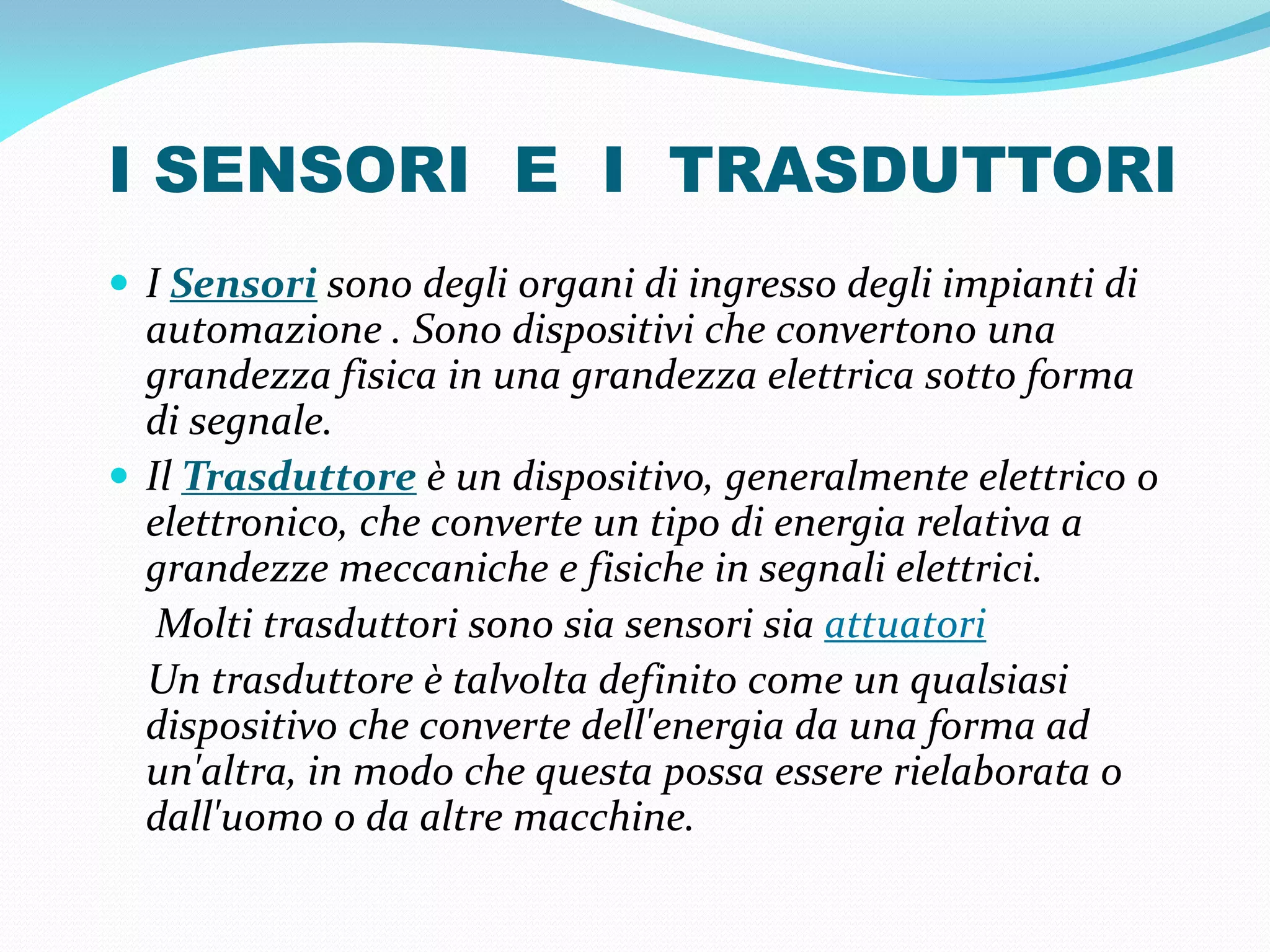 I SENSORI E I TRASDUTTORI
 I Sensori sono degli organi di ingresso degli impianti di
  automazione . Sono dispositivi che convertono una
  grandezza fisica in una grandezza elettrica sotto forma
  di segnale.
 Il Trasduttore è un dispositivo, generalmente elettrico o
  elettronico, che converte un tipo di energia relativa a
  grandezze meccaniche e fisiche in segnali elettrici.
   Molti trasduttori sono sia sensori sia attuatori
  Un trasduttore è talvolta definito come un qualsiasi
  dispositivo che converte dell'energia da una forma ad
  un'altra, in modo che questa possa essere rielaborata o
  dall'uomo o da altre macchine.
 