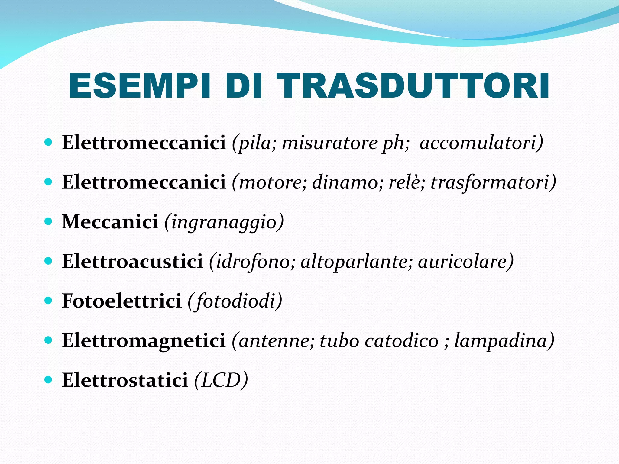 ESEMPI DI TRASDUTTORI
 Elettromeccanici (pila; misuratore ph; accomulatori)

 Elettromeccanici (motore; dinamo; relè; trasformatori)

 Meccanici (ingranaggio)

 Elettroacustici (idrofono; altoparlante; auricolare)

 Fotoelettrici (fotodiodi)

 Elettromagnetici (antenne; tubo catodico ; lampadina)

 Elettrostatici (LCD)
 