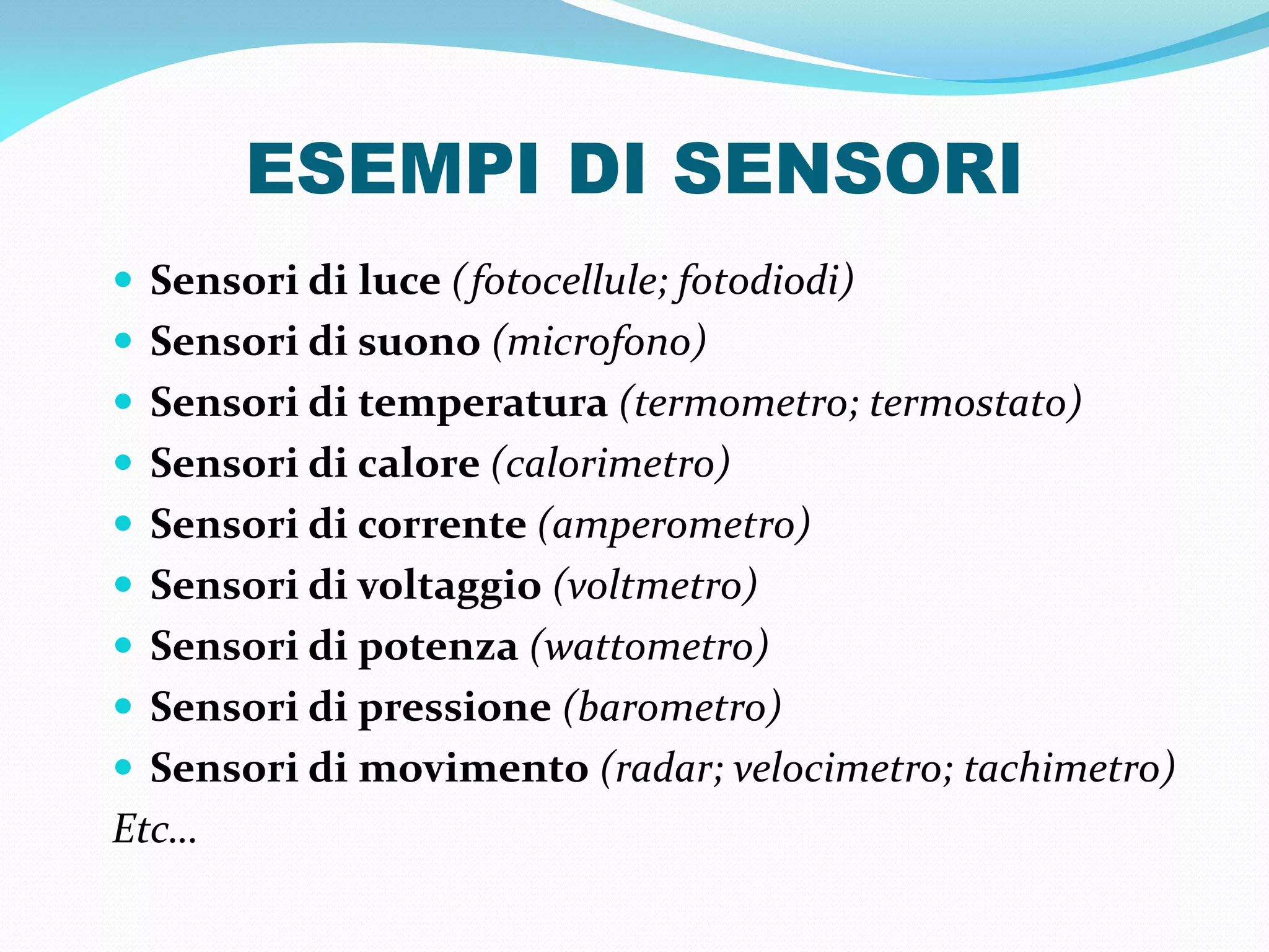 ESEMPI DI SENSORI
 Sensori di luce (fotocellule; fotodiodi)
 Sensori di suono (microfono)
 Sensori di temperatura (termometro; termostato)
 Sensori di calore (calorimetro)
 Sensori di corrente (amperometro)
 Sensori di voltaggio (voltmetro)
 Sensori di potenza (wattometro)
 Sensori di pressione (barometro)
 Sensori di movimento (radar; velocimetro; tachimetro)
Etc…
 
