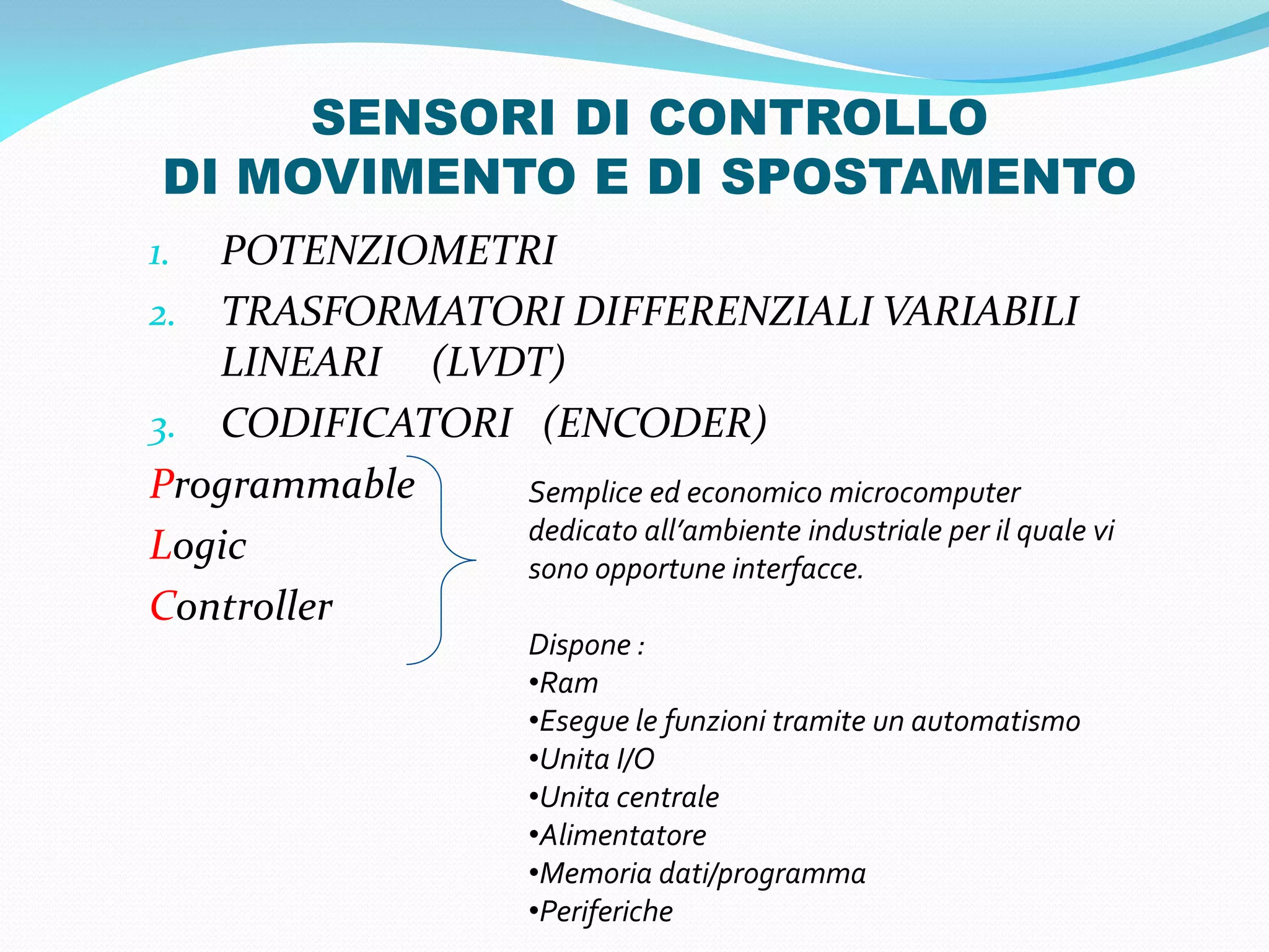 SENSORI DI CONTROLLO
 DI MOVIMENTO E DI SPOSTAMENTO
1. POTENZIOMETRI
2. TRASFORMATORI DIFFERENZIALI VARIABILI
   LINEARI (LVDT)
3. CODIFICATORI (ENCODER)
Programmable    Semplice ed economico microcomputer
                dedicato all’ambiente industriale per il quale vi
Logic           sono opportune interfacce.
Controller
                         Dispone :
                         •Ram
                         •Esegue le funzioni tramite un automatismo
                         •Unita I/O
                         •Unita centrale
                         •Alimentatore
                         •Memoria dati/programma
                         •Periferiche
 