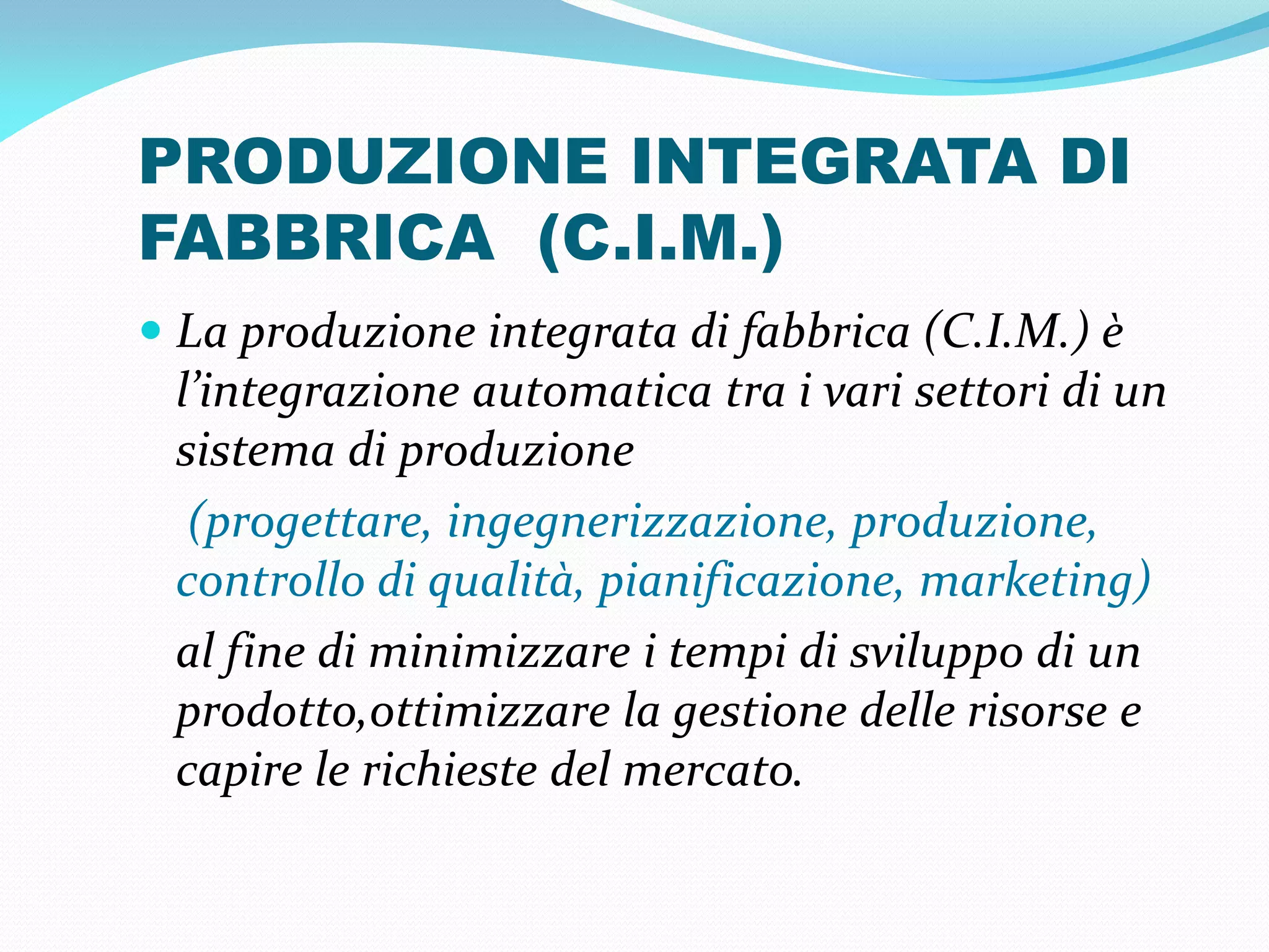 PRODUZIONE INTEGRATA DI
FABBRICA (C.I.M.)
 La produzione integrata di fabbrica (C.I.M.) è
 l’integrazione automatica tra i vari settori di un
 sistema di produzione
  (progettare, ingegnerizzazione, produzione,
 controllo di qualità, pianificazione, marketing)
 al fine di minimizzare i tempi di sviluppo di un
 prodotto,ottimizzare la gestione delle risorse e
 capire le richieste del mercato.
 