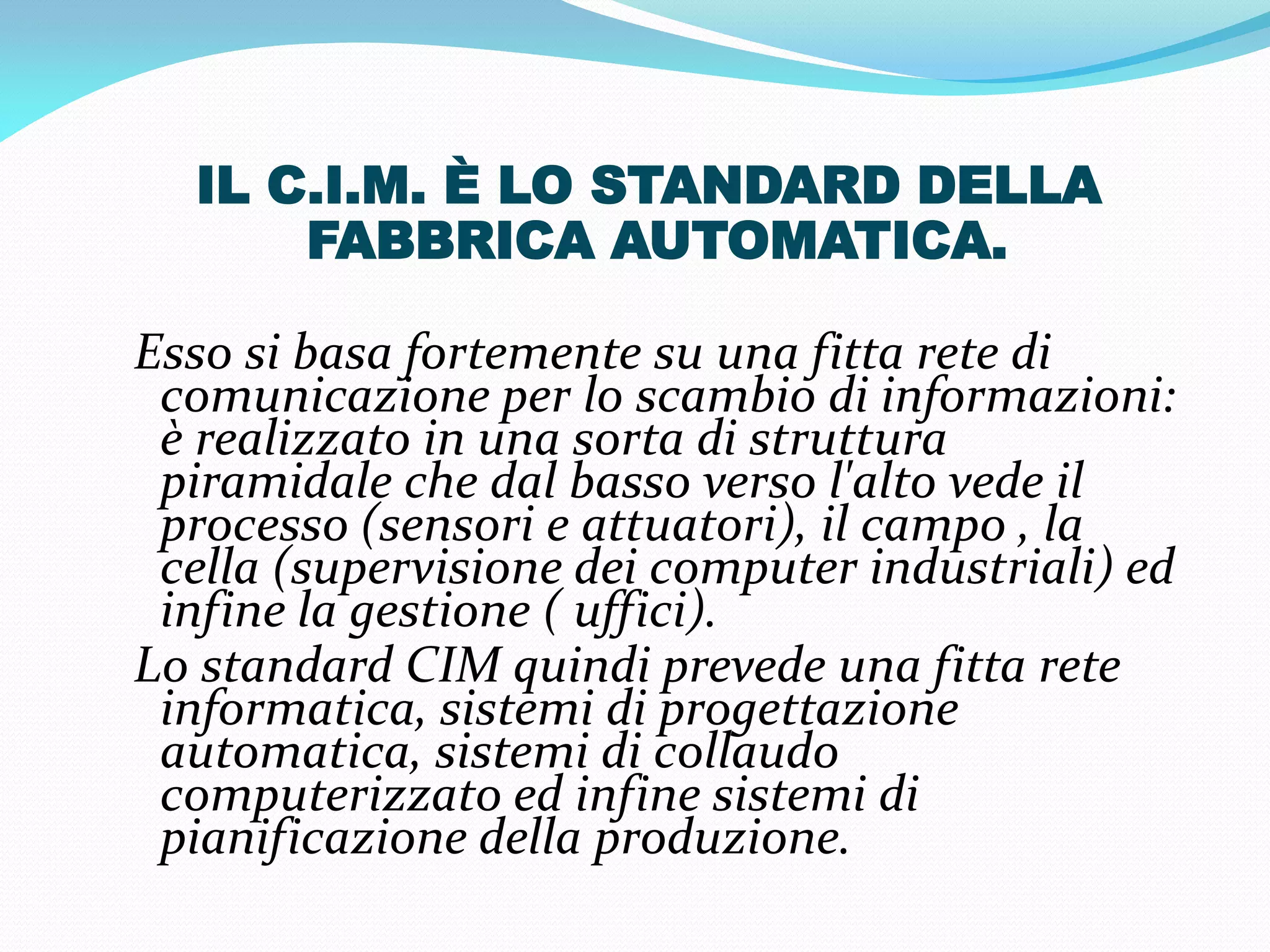 IL C.I.M. È LO STANDARD DELLA
      FABBRICA AUTOMATICA.

Esso si basa fortemente su una fitta rete di
 comunicazione per lo scambio di informazioni:
 è realizzato in una sorta di struttura
 piramidale che dal basso verso l'alto vede il
 processo (sensori e attuatori), il campo , la
 cella (supervisione dei computer industriali) ed
 infine la gestione ( uffici).
Lo standard CIM quindi prevede una fitta rete
 informatica, sistemi di progettazione
 automatica, sistemi di collaudo
 computerizzato ed infine sistemi di
 pianificazione della produzione.
 