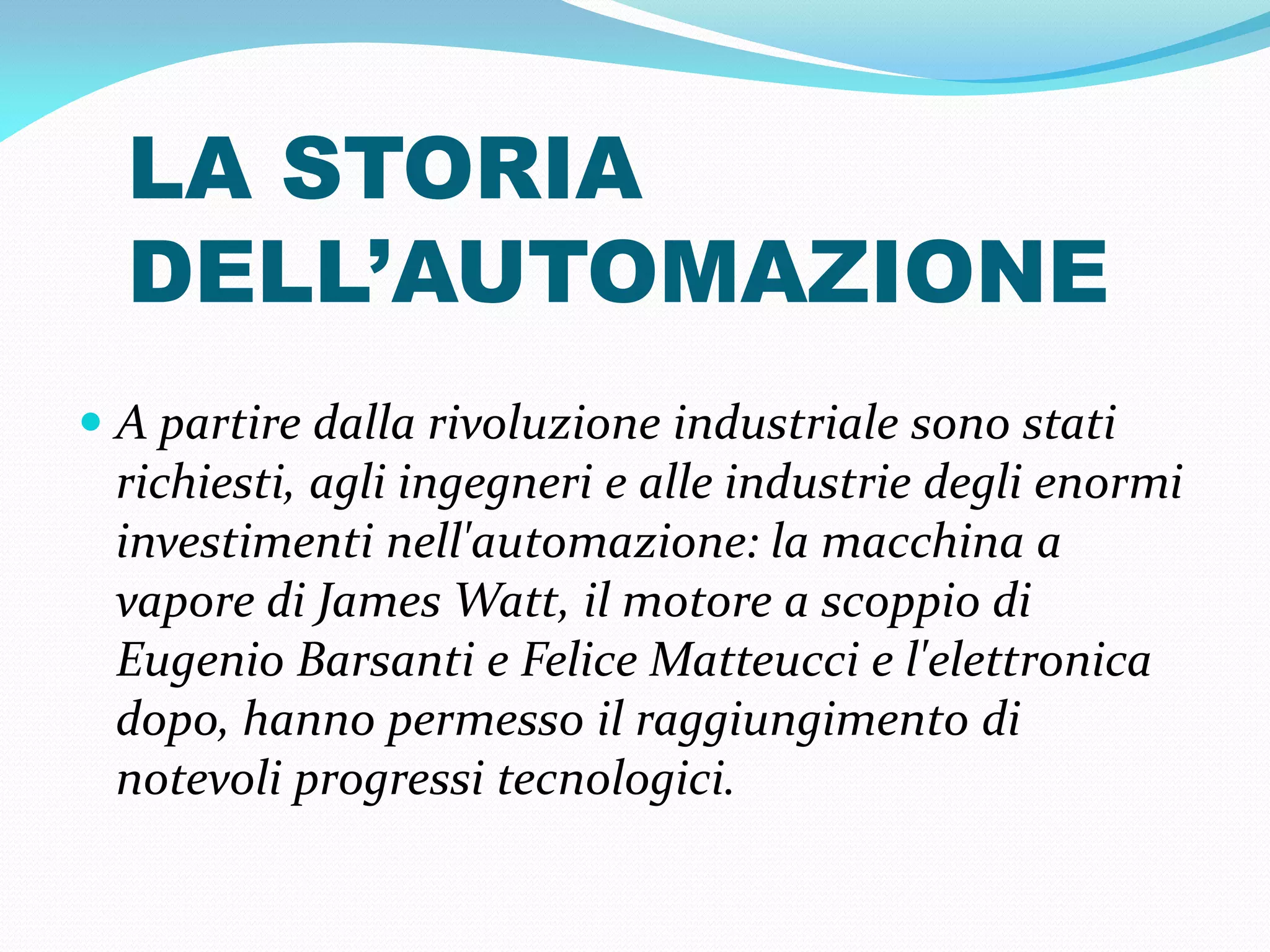 LA STORIA
  DELL’AUTOMAZIONE
 A partire dalla rivoluzione industriale sono stati
 richiesti, agli ingegneri e alle industrie degli enormi
 investimenti nell'automazione: la macchina a
 vapore di James Watt, il motore a scoppio di
 Eugenio Barsanti e Felice Matteucci e l'elettronica
 dopo, hanno permesso il raggiungimento di
 notevoli progressi tecnologici.
 