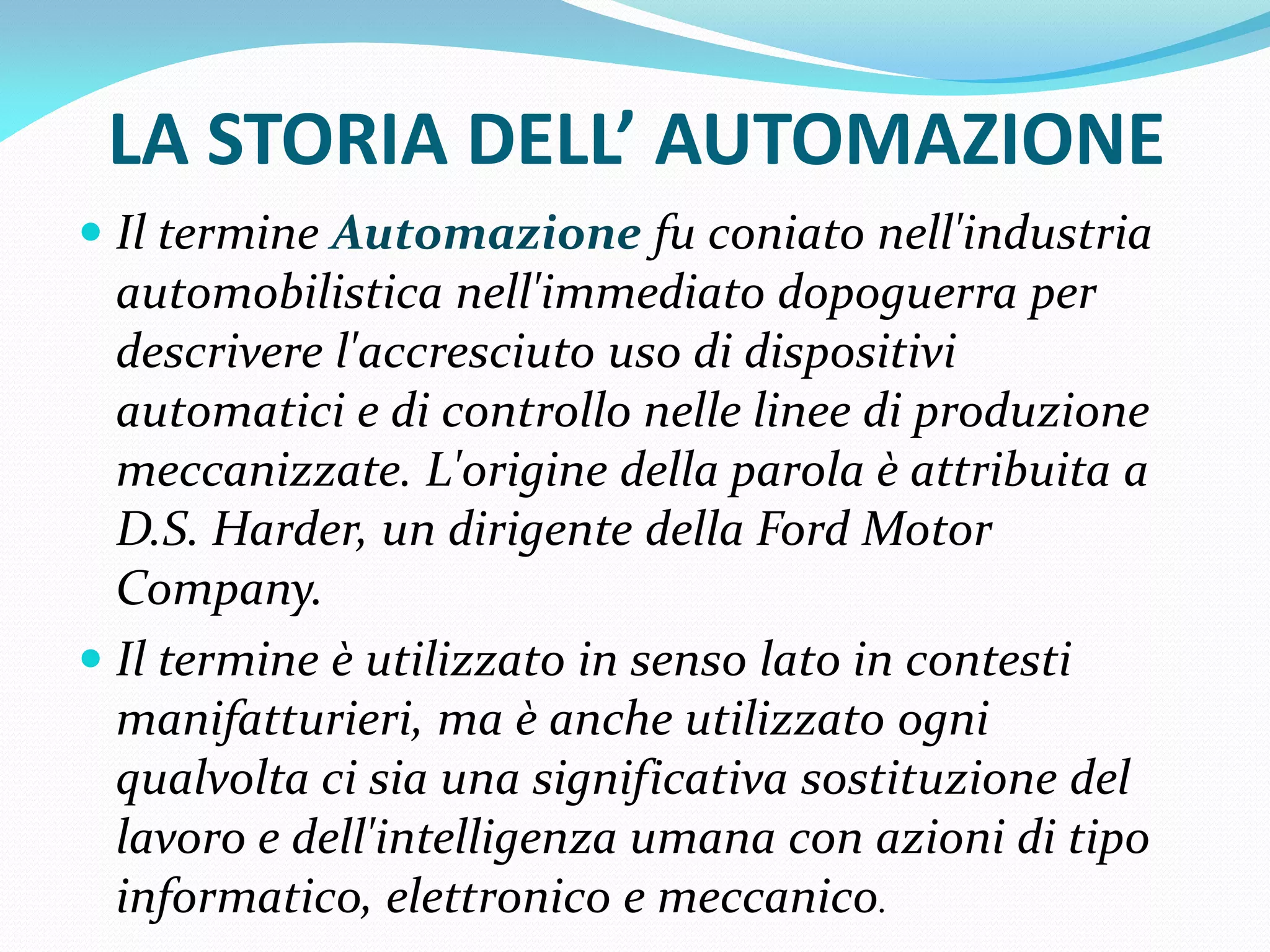 LA STORIA DELL’ AUTOMAZIONE
 Il termine Automazione fu coniato nell'industria
  automobilistica nell'immediato dopoguerra per
  descrivere l'accresciuto uso di dispositivi
  automatici e di controllo nelle linee di produzione
  meccanizzate. L'origine della parola è attribuita a
  D.S. Harder, un dirigente della Ford Motor
  Company.
 Il termine è utilizzato in senso lato in contesti
  manifatturieri, ma è anche utilizzato ogni
 qualvolta ci sia una significativa sostituzione del
 lavoro e dell'intelligenza umana con azioni di tipo
 informatico, elettronico e meccanico.
 