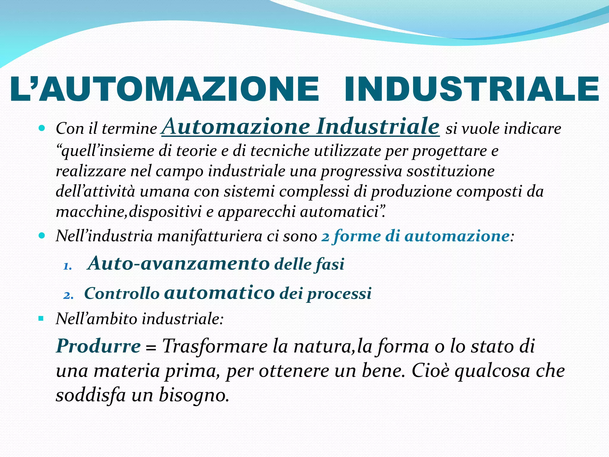 L’AUTOMAZIONE INDUSTRIALE
  Con il termine Automazione         Industriale si vuole indicare
   “quell’insieme di teorie e di tecniche utilizzate per progettare e
   realizzare nel campo industriale una progressiva sostituzione
   dell’attività umana con sistemi complessi di produzione composti da
   macchine,dispositivi e apparecchi automatici”.
  Nell’industria manifatturiera ci sono 2 forme di automazione:
    1.   Auto-avanzamento delle fasi
    2.   Controllo automatico dei processi
  Nell’ambito industriale:
   Produrre = Trasformare la natura,la forma o lo stato di
   una materia prima, per ottenere un bene. Cioè qualcosa che
   soddisfa un bisogno.
 