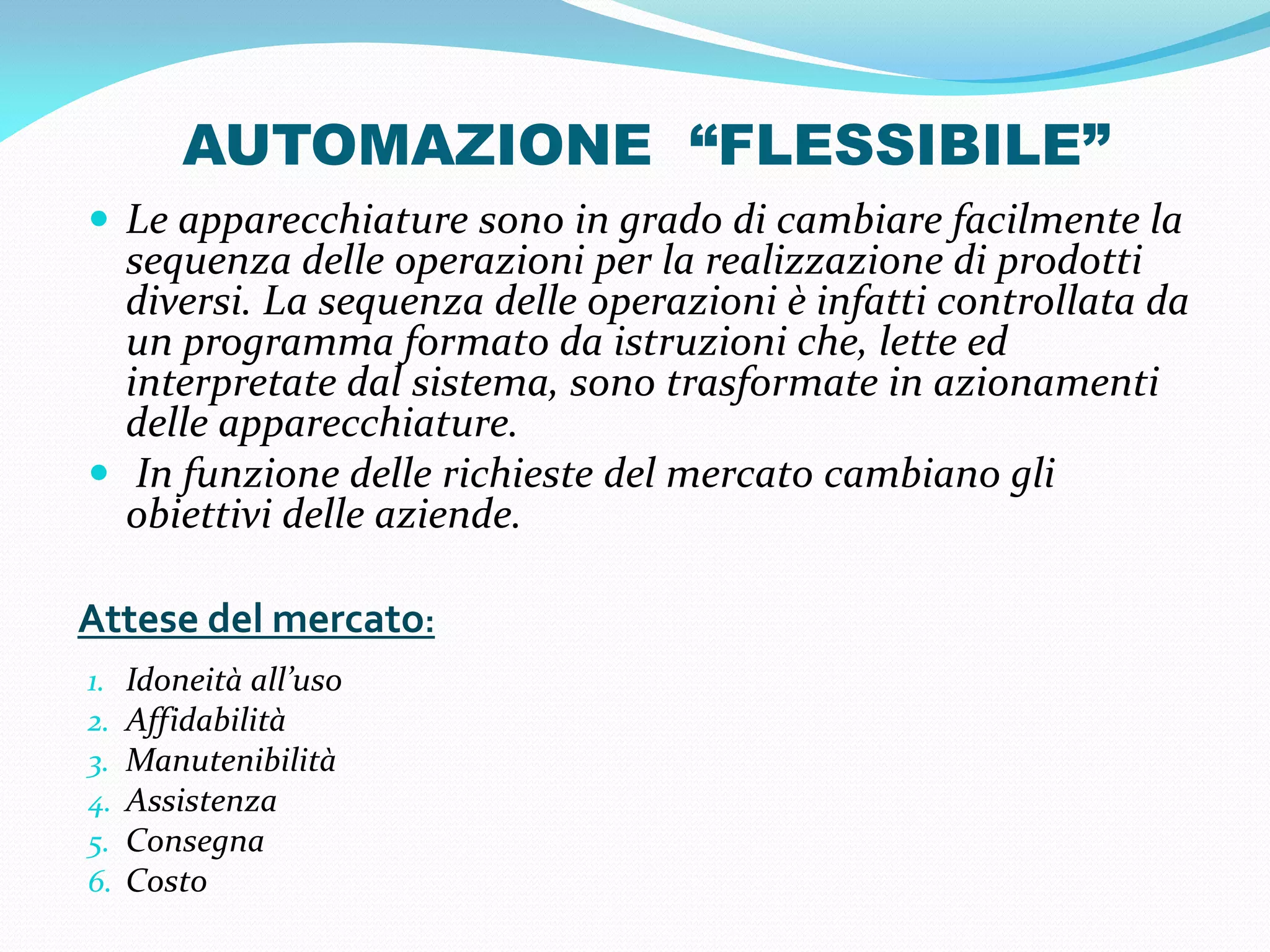 AUTOMAZIONE “FLESSIBILE”
 Le apparecchiature sono in grado di cambiare facilmente la
  sequenza delle operazioni per la realizzazione di prodotti
  diversi. La sequenza delle operazioni è infatti controllata da
  un programma formato da istruzioni che, lette ed
  interpretate dal sistema, sono trasformate in azionamenti
  delle apparecchiature.
 In funzione delle richieste del mercato cambiano gli
  obiettivi delle aziende.

Attese del mercato:
1.   Idoneità all’uso
2.   Affidabilità
3.   Manutenibilità
4.   Assistenza
5.   Consegna
6.   Costo
 