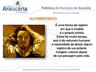 AUTORRETRATO
            É uma forma de registro
                em que o modelo
               é o próprio artista.
             Existe há muito tempo,
          pois é da natureza humana
         a necessidade de deixar algum
             registro de sua própria
            imagem, mesmo depois
          de sua passagem pela vida.
 