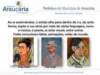 Ao se autorretratar, o artista olha para dentro de si e, de certa
forma, expõe a sua alma por meio de várias linguagens, como
       a música, a poesia, as artes visuais, entre outras.
    Todas comunicam ideias, percepções, visões de mundo.




       Frida Kahlo          Van Gogh              Picasso
 