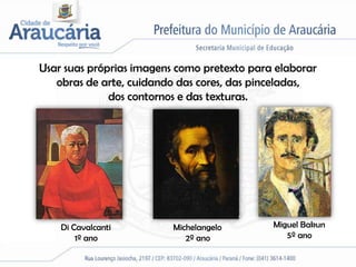 Usar suas próprias imagens como pretexto para elaborar
   obras de arte, cuidando das cores, das pinceladas,
              dos contornos e das texturas.




    Di Cavalcanti         Michelangelo       Miguel Bakun
        1º ano               2º ano             5º ano
 