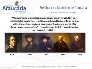 Vários artistas se dedicaram a produzir autorretrato. Um dos
principais foi Rembrant. O artista registrou diferentes fases de sua
   vida, diferentes emoções e expressões. Produziu mais de 100
obras, deixando ver não só o envelhecimento físico, mas também
                       sua evolução artística.




1629             1634             1640            1660             1669
 