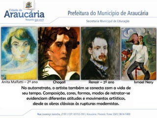 Anita Malfatti – 2º ano     Chagall            Renoir – 2º ano           Ismael Nery
            No autorretrato, o artista também se conecta com a vida de
            seu tempo. Composição, cores, formas, modos de retratar-se
              evidenciam diferentes atitudes e movimentos artísticos,
                  desde as obras clássicas às rupturas modernistas.
 
