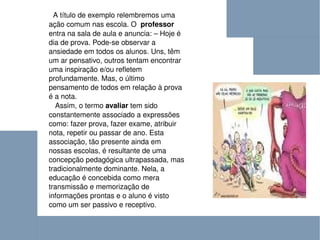 A título de exemplo relembremos uma ação comum nas escola. O  professor  entra na sala de aula e anuncia: – Hoje é dia de prova. Pode-se observar a ansiedade em todos os alunos. Uns, têm um ar pensativo, outros tentam encontrar uma inspiração e/ou refletem profundamente. Mas, o último pensamento de todos em relação à prova é a nota. Assim, o termo  avaliar  tem sido constantemente associado a expressões como: fazer prova, fazer exame, atribuir nota, repetir ou passar de ano. Esta associação, tão presente ainda em nossas escolas, é resultante de uma concepção pedagógica ultrapassada, mas tradicionalmente dominante. Nela, a educação é concebida como mera transmissão e memorização de informações prontas e o aluno é visto como um ser passivo e receptivo .  