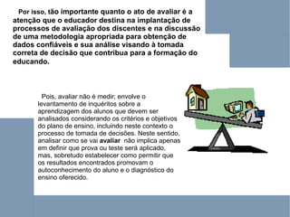 Por isso, t ão importante quanto o ato de avaliar é a atenção que o educador destina na implantação de processos de avaliação dos discentes e na discussão de uma metodologia apropriada para obtenção de dados confiáveis e sua análise visando à tomada correta de decisão que contribua para a formação do educando .   Pois, avaliar não é medir; envolve o levantamento de inquéritos sobre a aprendizagem dos alunos que devem ser analisados considerando os critérios e objetivos do plano de ensino, incluindo neste contexto o processo de tomada de decisões. Neste sentido, analisar como se vai  avaliar  não implica apenas em definir que prova ou teste será aplicado, mas, sobretudo estabelecer como permitir que os resultados encontrados promovam o autoconhecimento do aluno e o diagnóstico do ensino oferecido.  