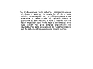 Por fim b uscamos, neste trabalho,  apresentar alguns princípios e técnicas de avaliação. Contudo este trabalho terá cumprido seu propósito se provocar no  educador  a necessidade de reflexão sobre a qualidade do seu trabalho e que o mesmo não se deixe imobilizar pela rotina fácil e confortável; que ouse inovar, não pelo simples experimento da novidade, mas pela  consciência da responsabilidade que lhe cabe na obtenção de uma escola melhor. 