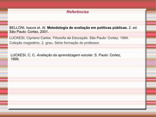 Referências  LUCKESI, Cipriano Carlos.  Filosofia da Educação . São Paulo: Cortez, 1994. Coleção magistério. 2. grau. Série formação do professor. BELLONI, Isaura et.  Al.  Metodologia de avaliação em políticas públicas.  2. ed. São Paulo: Cortez, 2001. LUCKESI, C. C.  Avaliação da aprendizagem escolar.  S. Paulo: Cortez, 1999. 