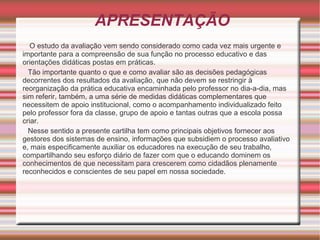 APRESENTAÇÃO O estudo da avaliação vem sendo considerado como cada vez mais urgente e importante para a compreensão de sua função no processo educativo e das orientações didáticas postas em práticas. Tão importante quanto o que e como avaliar são as decisões pedagógicas decorrentes dos resultados da avaliação, que não devem se restringir à reorganização da prática educativa encaminhada pelo professor no dia-a-dia, mas sim referir, também, a uma série de medidas didáticas complementares que necessitem de apoio institucional, como o acompanhamento individualizado feito pelo professor fora da classe, grupo de apoio e tantas outras que a escola possa criar. Nesse sentido a presente cartilha tem como principais objetivos fornecer aos gestores dos sistemas de ensino, informações que subsidiem o processo avaliativo e, mais especificamente auxiliar os educadores na execução de seu trabalho, compartilhando seu esforço diário de fazer com que o educando dominem os conhecimentos de que necessitam para crescerem como cidadãos plenamente reconhecidos e conscientes de seu papel em nossa sociedade.  