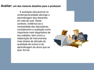 Avaliar:  um dos maiores desafios para o professor A avaliação educacional na contemporaneidade abrange a aprendizagem dos discentes em sala de aula. Neste contexto, evidência-se a necessidade dos educadores, considerarem a avaliação como importante meio diagnóstico de seu trabalho, bem como a elaboração de instrumentos mais diretos de aferição da qualidade de ensino e da aprendizagem do aluno que se quer formar.  