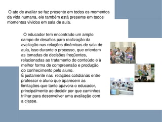 O ato de avaliar se faz presente em todos os momentos da vida humana, ele também está presente em todos momentos vividos em sala de aula. O educador tem encontrado um amplo campo de desafios para realização da avaliação nas relações dinâmicas de sala de aula, isso durante o processo, que orientam as tomadas de decisões freqüentes, relacionadas ao tratamento do conteúdo e à melhor forma de compreensão e produção do conhecimento pelo aluno.  É justamente nas  relações cotidianas entre professor e aluno que aparecem as limitações que tanto apavora o educador, principalmente ao decidir por que caminhos trilhar para desenvolver uma avaliação com a classe. 