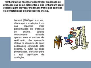 Também faz-se necessário identificar processos de avaliação que sejam relevantes e que tenham um papel eficiente para provocar mudanças frente aos conflitos e a complexidade do processo de ensino.   Luckesi (2002),por sua vez, afirma que a avaliação é um dos aspectos mais problemáticos do processo de ensino, porque normalmente utilizada apenas com o sentido de verificação, não apresenta efeitos na dinâmica da ação pedagógica conduzida pelo docente. O autor faz suas ponderações, alertando para o real significado da avaliação:  
