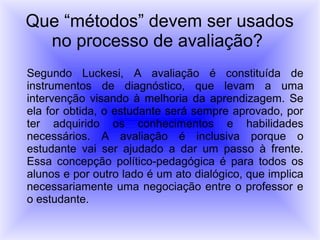 Que “métodos” devem ser usados
  no processo de avaliação?
Segundo Luckesi, A avaliação é constituída de
instrumentos de diagnóstico, que levam a uma
intervenção visando à melhoria da aprendizagem. Se
ela for obtida, o estudante será sempre aprovado, por
ter adquirido os conhecimentos e habilidades
necessários. A avaliação é inclusiva porque o
estudante vai ser ajudado a dar um passo à frente.
Essa concepção político-pedagógica é para todos os
alunos e por outro lado é um ato dialógico, que implica
necessariamente uma negociação entre o professor e
o estudante.
 