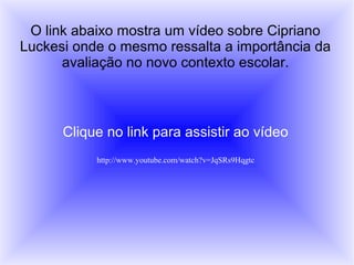 O link abaixo mostra um vídeo sobre Cipriano
Luckesi onde o mesmo ressalta a importância da
      avaliação no novo contexto escolar.



      Clique no link para assistir ao vídeo
           http://www.youtube.com/watch?v=JqSRs9Hqgtc
 