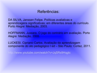 Referências:

DA SILVA, Janssen Felipe. Políticas avaliativas e
aprendizagens significativas: em diferentes áreas do currículo.
Porto Alegre: Mediação, 2003.

HOFFMANN, Jussara. O jogo do contrário em avaliação. Porto
Alegre: Mediação, 2005.

LUCKESI, Cipriano Carlos. Avaliação da aprendizagem
componente do ato pedagógico I ed – São Paulo: Cortez, 2011.

http://www.youtube.com/watch?v=JqSRs9Hqgtc
 