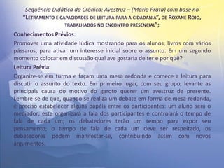 Sequência Didática da Crônica: Avestruz – (Mario Prata) com base no
“LETRAMENTO E CAPACIDADES DE LEITURA PARA A CIDADANIA”, DE ROXANE ROJO,
TRABALHADOS NO ENCONTRO PRESENCIAL”;
Conhecimentos Prévios:
Promover uma atividade lúdica mostrando para os alunos, livros com vários
pássaros, para ativar um interesse inicial sobre o assunto. Em um segundo
momento colocar em discussão qual ave gostaria de ter e por quê?
Leitura Prévia:
Organize-se em turma e façam uma mesa redonda e comece a leitura para
discutir o assunto do texto. Em primeiro lugar, com seu grupo, levante as
principais causa do motivo do garoto querer um avestruz de presente.
Lembre-se de que, quando se realiza um debate em forma de mesa-redonda,
é preciso estabelecer alguns papéis entre os participantes: um aluno será o
mediador; este organizará a fala dos participantes e controlará o tempo de
fala de cada um; os debatedores terão um tempo para expor seu
pensamento; o tempo de fala de cada um deve ser respeitado, os
debatedores podem manifestar-se, contribuindo assim com novos
argumentos.
 