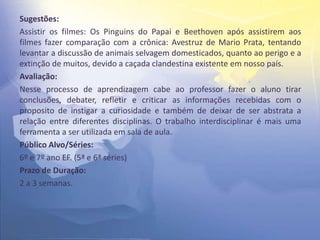Sugestões:
Assistir os filmes: Os Pinguins do Papai e Beethoven após assistirem aos
filmes fazer comparação com a crônica: Avestruz de Mario Prata, tentando
levantar a discussão de animais selvagem domesticados, quanto ao perigo e a
extinção de muitos, devido a caçada clandestina existente em nosso país.
Avaliação:
Nesse processo de aprendizagem cabe ao professor fazer o aluno tirar
conclusões, debater, refletir e criticar as informações recebidas com o
proposito de instigar a curiosidade e também de deixar de ser abstrata a
relação entre diferentes disciplinas. O trabalho interdisciplinar é mais uma
ferramenta a ser utilizada em sala de aula.
Público Alvo/Séries:
6º e 7º ano EF. (5ª e 6ª séries)
Prazo de Duração:
2 a 3 semanas.
 