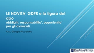 LE NOVITA’ GDPR e la figura del
dpo
obblighi, responsabilita’, opportunita’
per gli avvocati
Avv. Giorgio Piccolotto
 