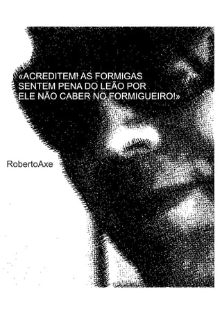 «ACREDITEM! AS FORMIGAS
  SENTEM PENA DO LEÃO POR
  ELE NÃO CABER NO FORMIGUEIRO!»




RobertoAxe
 