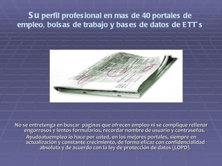 Su  perfil profesional en mas de 40 portales de empleo, bolsas de trabajo y bases de datos de ETT´s No se entretenga en buscar  páginas que ofrecen empleo ni se complique rellenar engorrosos y lentos formularios, recordar nombre de usuario y contraseñas.  Ayudoatuempleo lo hace por usted, en los mejores portales, siempre en actualización y constante crecimiento, de forma eficaz con confidencialidad absoluta y de acuerdo con la ley de protección de datos (LOPD). 