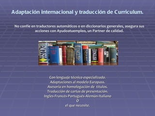 Adaptación internacional y traducción de Curriculum. Con lenguaje técnico especializado. Adaptaciones al modelo Europass. Asesoria en homologación de  títulos. Traducción de cartas de presentación. Ingles-Francés-Portugués-Alemán-Italiano Ó el que necesite. No confíe en traductores automáticos o en diccionarios generales, asegura sus acciones con Ayudoatuempleo, un Partner de calidad. 