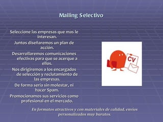 Mailing Selectivo Seleccione las empresas que mas le interesan. Juntos diseñaremos un plan de acción. Desarrollaremos comunicaciones efectivas para que se acerque a ellos. Nos dirigiremos a los encargados de selección y reclutamiento de las empresas. De forma seria sin molestar, ni hacer Spam. Promocionamos sus servicios como profesional en el mercado. En formatos atractivos y con materiales de calidad, envíos personalizados muy baratos. 
