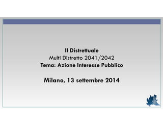II Distrettuale 
Multi Distretto 2041/2042 
Tema: Azione Interesse Pubblico 
Milano, 13 settembre 2014 
 