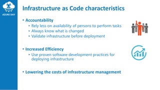 Infrastructure as Code characteristics
• Accountability
• Rely less on availability of persons to perform tasks
• Always know what is changed
• Validate infrastructure before deployment
• Increased Efficiency
• Use proven software development practices for
deploying infrastructure
• Lowering the costs of infrastructure management
 