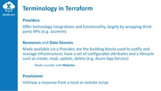 Terminology in Terraform
Providers
Offer technology integrations and functionality, largely by wrapping third-
party APIs (e.g. azurerm)
Resources and Data Sources
Made available via a Provider, are the building blocks used to codify and
manage infrastructure; have a set of configurable attributes and a lifecycle
such as create, read, update, delete (e.g. Azure App Service)
Made reusable with Modules
Provisioner
Initiliaze a resource from a local or remote script
 