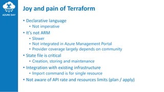 Joy and pain of Terraform
• Declarative language
• Not imperative
• It’s not ARM
• Slower
• Not integrated in Azure Management Portal
• Provider coverage largely depends on community
• State file is critical
• Creation, storing and maintenance
• Integration with existing infrastructure
• Import command is for single resource
• Not aware of API rate and resources limits (plan / apply)
 